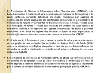 81 A cobertura do Sistema de Informações Sobre Nascidos Vivos (SINASC), cujo bom desempenho é fundamental para a construção de indicadores demográficos e de saúde confiáveis, apresenta deficiência em muitos municípios por ausência de notificações. Em alguns casos, pode ser aperfeiçoada comparando-se o quantitativo de declarações de nascido vivo presentes no Sistema com o total (SINASC + busca ativa) nos municípios. As fontes — busca ativa realizada em unidades de saúde locais e de municípios vizinhos e os registros dos agentes comunitários de saúde e parteiras tradicionais, e os livros de registro dos hospitais — foram as mais importantes na identificação dos nascidos vivos ausentes do sistema de informações. CERTO 82 A informação é fundamental para a democratização da saúde e o aprimoramento de sua gestão. A informatização das atividades do Sistema Único de Saúde (SUS), dentro de diretrizes tecnológicas adequadas, é essencial para a descentralização das atividades de saúde e viabilização e controle social sobre a utilização dos recursos disponíveis. CERTO 83 No Sistema de Informação da Mortalidade (SIM), os óbitos são referidos pelo local do acidente ou da agressão causa do óbito, objetivando a identificação do risco de morte segundo o local de ocorrência do acidente de trânsito ou agressão, importante para a tomada de decisões localizadas e mais efetivas pelo poder público. ERRADO 