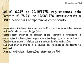 Lei nº 6.259 de 30/10/1975, regulamentada pelo Decreto nº 78.231 de 12/08/1976, institucionaliza o PNI e define suas competências como sendo: Implantar e implementar as ações do Programa relacionadas com as vacinações de caráter obrigatório Estabelecer critérios e prestar apoio técnico e financeiro à elaboração, implantação e implementação do programa de vacinação Estabelecer normas básicas para a execução das vacinações Supervisionar e avaliar a execução das vacinações no território nacional Analisar e divulgar informações referentes ao PNI Histórico do PNI 