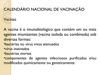 CALENDÁRIO NACIONAL DE VACINAÇÃO Vacinas A vacina é o imunobiológico que contém um ou mais agentes imunizantes (vacina isolada ou combinada) sob diversas formas:  bactérias ou vírus vivos atenuados vírus inativados bactérias mortas componentes de agentes infecciosos purificados e/ou modificados quimicamente ou geneticamente 