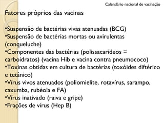 Fatores próprios das vacinas Suspensão de bactérias vivas atenuadas (BCG) Suspensão de bactérias mortas ou avirulentas (conqueluche) Componentes das bactérias (polissacarídeos = carboidratos) (vacina Hib e vacina contra pneumococo) Toxinas obtidas em cultura de bactérias (toxóides diftérico e tetânico) Vírus vivos atenuados (poliomielite, rotavírus, sarampo, caxumba, rubéola e FA) Vírus inativado (raiva e gripe) Frações de vírus (Hep B) Calendário nacional de vacinação 