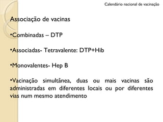 Associação de vacinas Combinadas – DTP Associadas- Tetravalente: DTP+Hib Monovalentes- Hep B Vacinação simultânea, duas ou mais vacinas são administradas em diferentes locais ou por diferentes vias num mesmo atendimento Calendário nacional de vacinação 