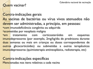 Quem vacinar? Contra-indicações gerais As vacinas de bactérias ou vírus vivos atenuados não devem ser administradas, a princípio, em pessoas: com imunodeficiência congênita ou adquirida acometidas por neoplasia maligna em tratamento com corticosteróides em esquemas imunodepressores (por exemplo, 2mg/kg/dia de prednisona durante duas semanas ou mais em crianças ou doses correspondentes de outros glicocorticóides) ou submetidas a outras terapêuticas imunodepressoras (quimioterapia antineoplásica, radioterapia, etc) Contra-indicações específicas Mencionadas nos itens relativos a cada vacina Calendário nacional de vacinação 