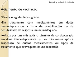Adiamento de vacinação Doenças agudas febris graves Em tratamento com medicamentos em doses imunodepressoras - risco de complicações ou da possibilidade de resposta imune inadequada Adiada por um mês após o término de corticoterapia em dose imunodepressora ou por três meses após a suspensão de outros medicamentos ou tipos de tratamento que provoquem imunodepressão Calendário nacional de vacinação 