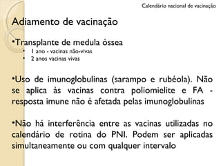 Adiamento de vacinação Transplante de medula óssea 1 ano - vacinas não-vivas 2 anos vacinas vivas Uso de imunoglobulinas (sarampo e rubéola). Não se aplica às vacinas contra poliomielite e FA - resposta imune não é afetada pelas imunoglobulinas Não há interferência entre as vacinas utilizadas no calendário de rotina do PNI. Podem ser aplicadas simultaneamente ou com qualquer intervalo Calendário nacional de vacinação 