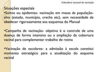Situações especiais Surtos ou epidemias- vacinação em massa da população-alvo (estado, município, creche etc), sem necessidade de obedecer rigorosamente aos esquemas do Manual Campanha de vacinação- objetivo é o controle de uma doença de forma intensiva ou a ampliação da cobertura vacinal para complementar trabalho de rotina Vacinação de escolares- a admissão à escola constitui momento estratégico para a atualização do esquema vacinal Calendário nacional de vacinação 