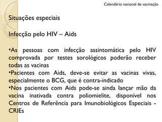 Situações especiais Infecção pelo HIV – Aids As pessoas com infecção assintomática pelo HIV comprovada por testes sorológicos poderão receber todas as vacinas Pacientes com Aids, deve-se evitar as vacinas vivas, especialmente o BCG, que é contra-indicado Nos pacientes com Aids pode-se ainda lançar mão da vacina inativada contra poliomielite, disponível nos Centros de Referência para Imunobiológicos Especiais - CRIEs Calendário nacional de vacinação 