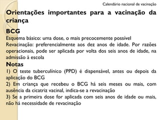 Orientações importantes para a vacinação da criança BCG Esquema básico: uma dose, o mais precocemente possível Revacinação: preferencialmente aos dez anos de idade. Por razões operacionais, pode ser aplicada por volta dos seis anos de idade, na admissão à escola Notas 1) O teste tuberculínico (PPD) é dispensável, antes ou depois da aplicação do BCG 2) Em criança que recebeu o BCG há seis meses ou mais, com ausência da cicatriz vacinal, indica-se a revacinação 3) Se a primeira dose for aplicada com seis anos de idade ou mais, não há necessidade de revacinação Calendário nacional de vacinação 