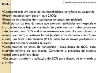 BCG Contraindicada em casos de imunodeficiência congênita ou adquirida Recém-nascidos com peso < que 2.000g Presença de afecções dermatológicas extensas em atividade Profissionais da área da saúde que exercem atividades em hospitais e instituições onde haja permanência de pacientes com tuberculose ou aids- vacinar com BCG todos os não-reatores (nódulo com diâmetro menor que 5mm) e reatores fracos (nódulo com diâmetro entre 5mm e 9mm) ao teste tuberculínico (PPD), incluídos os novos profissionais admitidos nos mencionados serviços Comunicantes de casos de hanseníase - duas doses de BCG, com intervalo mínimo de seis meses. Considerar a presença de cicatriz vacinal como primeira dose Gestantes- transferir a aplicação do BCG para depois de terminada a gravidez Calendário nacional de vacinação 