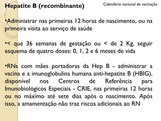 Hepatite B (recombinante) Administrar nas primeiras 12 horas de nascimento, ou na primeira visita ao serviço de saúde < que 36 semanas de gestação ou < de 2 Kg, seguir esquema de quatro doses: 0, 1, 2 e 6 meses de vida RNs com mães portadoras da Hep B - administrar a vacina e a imunoglobulina humana anti-hepatite B (HBIG), disponível nos Centros de Referência para Imunobiológicos Especiais - CRIE, nas primeiras 12 horas ou no máximo até sete dias após o nascimento. Após isso, a amamentação não traz riscos adicionais ao RN Calendário nacional de vacinação 