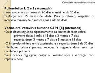 Poliomielite 1, 2 e 3 (atenuada) Intervalo entre as doses de 60 dias e, mínimo de 30 dias.  Reforço aos 15 meses de idade. Para o reforço, respeitar o intervalo mínimo de 6 meses após a última dose. Vacina oral rotavírus humano G1P1 [8] (atenuada) Duas doses seguindo rigorosamente os limites de faixa etária:  primeira dose: 1 mês e 15 dias a 3 meses e 7 dias segunda dose: 3 meses e 7 dias a 5 meses e 15 dias O intervalo mínimo entre a primeira e a segunda dose é de 30 dias Nenhuma criança poderá receber a segunda dose sem ter recebido a primeira Se a criança regurgitar, cuspir ou vomitar após a vacinação não repetir a dose Calendário nacional de vacinação 