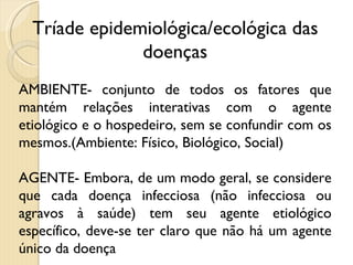 Tríade epidemiológica/ecológica das doenças AMBIENTE- conjunto de todos os fatores que mantém relações interativas com o agente etiológico e o hospedeiro, sem se confundir com os mesmos.(Ambiente: Físico, Biológico, Social)  AGENTE- Embora, de um modo geral, se considere que cada doença infecciosa (não infecciosa ou agravos à saúde) tem seu agente etiológico específico, deve-se ter claro que não há um agente único da doença  