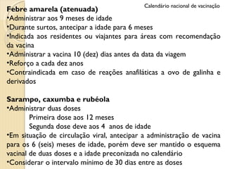 Febre amarela (atenuada) Administrar aos 9 meses de idade Durante surtos, antecipar a idade para 6 meses Indicada aos residentes ou viajantes para áreas com recomendação da vacina Administrar a vacina 10 (dez) dias antes da data da viagem Reforço a cada dez anos Contraindicada em caso de reações anafiláticas a ovo de galinha e derivados Sarampo, caxumba e rubéola Administrar duas doses Primeira dose aos 12 meses  Segunda dose deve aos 4  anos de idade Em situação de circulação viral, antecipar a administração de vacina para os 6 (seis) meses de idade, porém deve ser mantido o esquema vacinal de duas doses e a idade preconizada no calendário Considerar o intervalo mínimo de 30 dias entre as doses Calendário nacional de vacinação 