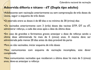 Adsorvida difteria e tétano - dT (Dupla tipo adulto) Adolescente sem vacinação anteriormente ou sem comprovação de três doses da vacina, seguir o esquema de três doses O intervalo entre as doses é de 60 dias e no mínimo de 30 (trinta) dias Os vacinados anteriormente com 3 (três) doses das vacinas DTP, DT ou dT, administrar reforço, a cada dez anos após a data da última dose Em caso de gravidez e ferimentos graves antecipar a dose de reforço sendo a última dose administrada há mais de 5 (cinco) anos. A mesma deve ser administrada pelo menos 20 dias antes da data provável do parto Para os não vacinados, iniciar esquema de três doses Nos comunicantes com esquema de vacinação incompleto, este dever completado Nos comunicantes vacinados que receberam a última dose há mais de 5 (cinco) anos, deve-se antecipar o reforço Calendário nacional de vacinação 
