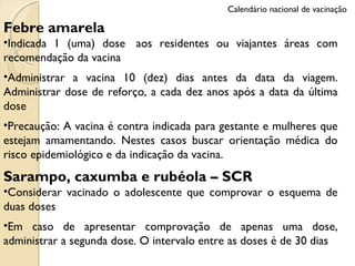 Febre amarela Indicada 1 (uma) dose  aos residentes ou viajantes áreas com recomendação da vacina Administrar a vacina 10 (dez) dias antes da data da viagem. Administrar dose de reforço, a cada dez anos após a data da última dose Precaução: A vacina é contra indicada para gestante e mulheres que estejam amamentando. Nestes casos buscar orientação médica do risco epidemiológico e da indicação da vacina.  Sarampo, caxumba e rubéola – SCR   Considerar vacinado o adolescente que comprovar o esquema de duas doses Em caso de apresentar comprovação de apenas uma dose, administrar a segunda dose. O intervalo entre as doses é de 30 dias Calendário nacional de vacinação 