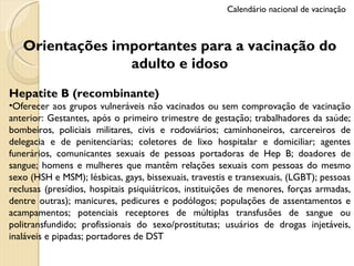 Orientações importantes para a vacinação do adulto e idoso Hepatite B (recombinante) Oferecer aos grupos vulneráveis não vacinados ou sem comprovação de vacinação anterior: Gestantes, após o primeiro trimestre de gestação; trabalhadores da saúde; bombeiros, policiais militares, civis e rodoviários; caminhoneiros, carcereiros de delegacia e de penitenciarias; coletores de lixo hospitalar e domiciliar; agentes funerários, comunicantes sexuais de pessoas portadoras de Hep B; doadores de sangue; homens e mulheres que mantêm relações sexuais com pessoas do mesmo sexo (HSH e MSM); lésbicas, gays, bissexuais, travestis e transexuais, (LGBT); pessoas reclusas (presídios, hospitais psiquiátricos, instituições de menores, forças armadas, dentre outras); manicures, pedicures e podólogos; populações de assentamentos e acampamentos; potenciais receptores de múltiplas transfusões de sangue ou politransfundido; profissionais do sexo/prostitutas; usuários de drogas injetáveis, inaláveis e pipadas; portadores de DST Calendário nacional de vacinação 