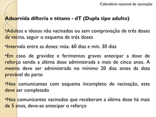 Adsorvida difteria e tétano - dT (Dupla tipo adulto) Adultos e idosos não vacinados ou sem comprovação de três doses da vacina, seguir o esquema de três doses Intervalo entre as doses: máx. 60 dias e mín. 30 dias Em caso de gravidez e ferimentos graves antecipar a dose de reforço sendo a última dose administrada a mais de cinco anos. A mesma deve ser administrada no mínimo 20 dias antes da data provável do parto Nos comunicantes com esquema incompleto de vacinação, este deve ser completado Nos comunicantes vacinados que receberam a última dose há mais de 5 anos, deve-se antecipar o reforço Calendário nacional de vacinação 
