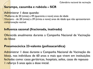 Sarampo, caxumba e rubéola – SCR Administrar 1 dose quando: Mulheres de 20 (vinte) a 49 (quarenta e nove) anos de idade  Homens - de 20 (vinte) a 39 (trinta e nove) anos de idade que não apresentarem comprovação vacinal. Influenza sazonal (fracionada, inativada) Oferecida anualmente durante a Campanha Nacional de Vacinação do Idoso Pneumocócica 23-valente (polissacarídica) Administrar 1 dose durante a Campanha Nacional de Vacinação do Idoso, nos indivíduos de 60 anos e mais que vivem em instituições fechadas como: casas geriátricas, hospitais, asilos, casas de repouso 1 reforço 5 anos após a dose inicial. Calendário nacional de vacinação 