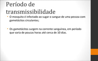 Período de
transmissibilidade
• O mosquito é infectado ao sugar o sangue de uma pessoa com
gametócitos circulantes;
• Os gametócitos surgem na corrente sanguínea, em período
que varia de poucas horas até cerca de 10 dias.
 