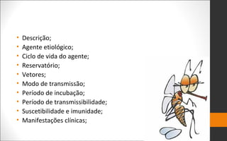 • Descrição;
• Agente etiológico;
• Ciclo de vida do agente;
• Reservatório;
• Vetores;
• Modo de transmissão;
• Período de incubação;
• Período de transmissibilidade;
• Suscetibilidade e imunidade;
• Manifestações clínicas;
 