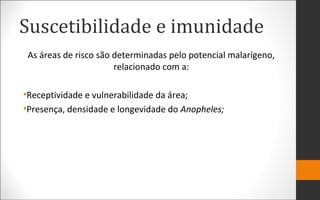 Suscetibilidade e imunidade
As áreas de risco são determinadas pelo potencial malarígeno,
relacionado com a:
•Receptividade e vulnerabilidade da área;
•Presença, densidade e longevidade do Anopheles;
 