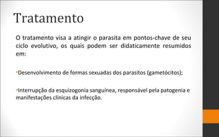 Tratamento
O tratamento visa a atingir o parasita em pontos-chave de seu
ciclo evolutivo, os quais podem ser didaticamente resumidos
em:
•Desenvolvimento de formas sexuadas dos parasitos (gametócitos);
•Interrupção da esquizogonia sanguínea, responsável pela patogenia e
manifestações clínicas da infecção.
 