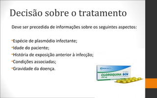 Decisão sobre o tratamento
Deve ser precedida de informações sobre os seguintes aspectos:
•Espécie de plasmódio infectante;
•Idade do paciente;
•História de exposição anterior à infecção;
•Condições associadas;
•Gravidade da doença.
 