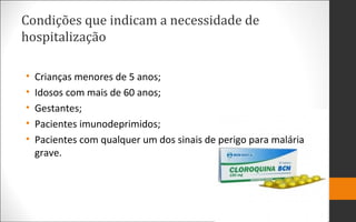 Condições que indicam a necessidade de
hospitalização
• Crianças menores de 5 anos;
• Idosos com mais de 60 anos;
• Gestantes;
• Pacientes imunodeprimidos;
• Pacientes com qualquer um dos sinais de perigo para malária
grave.
 