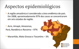 Aspectos epidemiológicos
• A região amazônica é considerada a área endêmica do país.
Em 2008, aproximadamente 97% dos casos se concentraram
em seis estados da região.
• Acre, Amapá, Amazonas,
Pará, Rondônia e Roraima – 97%
• Maranhão, Mato Grosso e Tocantins – 3%
 