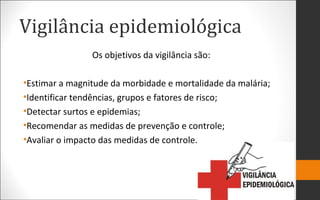 Vigilância epidemiológica
Os objetivos da vigilância são:
•Estimar a magnitude da morbidade e mortalidade da malária;
•Identificar tendências, grupos e fatores de risco;
•Detectar surtos e epidemias;
•Recomendar as medidas de prevenção e controle;
•Avaliar o impacto das medidas de controle.
 