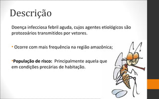 Descrição
Doença infecciosa febril aguda, cujos agentes etiológicos são
protozoários transmitidos por vetores.
• Ocorre com mais frequência na região amazônica;
•População de risco: Principalmente aquela que vive
em condições precárias de habitação.
 