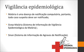 Vigilância epidemiológica
• Malária é uma doença de notificação compulsória, portanto,
todo caso suspeito deve ser notificado;
• Sivep-Malária (Sistema de Informação de Vigilância
Epidemiológica da Malária) ;
• Sinan (Sistema de Informação de Agravos de Notificação).
 