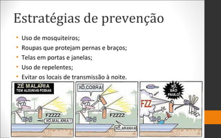 Estratégias de prevenção
• Uso de mosquiteiros;
• Roupas que protejam pernas e braços;
• Telas em portas e janelas;
• Uso de repelentes;
• Evitar os locais de transmissão à noite.
 