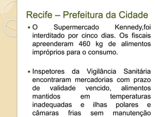 Recife – Prefeitura da Cidade
 O Supermercado Kennedy,foi
interditado por cinco dias. Os fiscais
apreenderam 460 kg de alimentos
impróprios para o consumo.
 Inspetores da Vigilância Sanitária
encontraram mercadorias com prazo
de validade vencido, alimentos
mantidos em temperaturas
inadequadas e ilhas polares e
câmaras frias sem manutenção
 