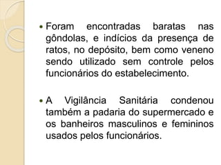  Foram encontradas baratas nas
gôndolas, e indícios da presença de
ratos, no depósito, bem como veneno
sendo utilizado sem controle pelos
funcionários do estabelecimento.
 A Vigilância Sanitária condenou
também a padaria do supermercado e
os banheiros masculinos e femininos
usados pelos funcionários.
 