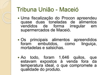 Tribuna União - Maceió
 Uma fiscalização do Procon apreendeu
quase duas toneladas de alimentos
vendidos de forma irregular em
supermercados de Maceió.
 Os principais alimentos apreendidos
foram embutidos, como linguiça,
mortadelas e salsichas.
 Ao todo, foram 1.646 quilos, que
estavam expostos à venda fora da
temperatura ideal, o que compromete a
qualidade do produto.
 