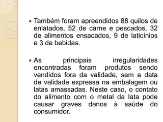  Também foram apreendidos 88 quilos de
enlatados, 52 de carne e pescados, 32
de alimentos ensacados, 9 de laticínios
e 3 de bebidas.
 As principais irregularidades
encontradas foram produtos sendo
vendidos fora da validade, sem a data
de validade expressa na embalagem ou
latas amassadas. Neste caso, o contato
do alimento com o metal da lata pode
causar graves danos à saúde do
consumidor.
 