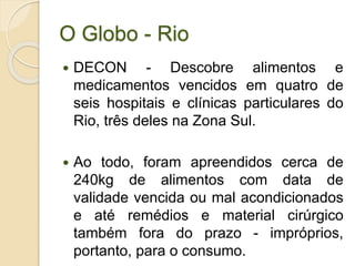 O Globo - Rio
 DECON - Descobre alimentos e
medicamentos vencidos em quatro de
seis hospitais e clínicas particulares do
Rio, três deles na Zona Sul.
 Ao todo, foram apreendidos cerca de
240kg de alimentos com data de
validade vencida ou mal acondicionados
e até remédios e material cirúrgico
também fora do prazo - impróprios,
portanto, para o consumo.
 