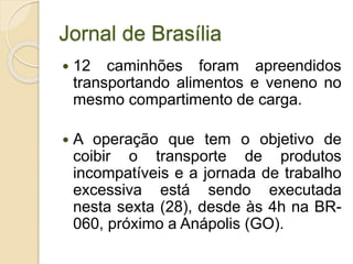 Jornal de Brasília
 12 caminhões foram apreendidos
transportando alimentos e veneno no
mesmo compartimento de carga.
 A operação que tem o objetivo de
coibir o transporte de produtos
incompatíveis e a jornada de trabalho
excessiva está sendo executada
nesta sexta (28), desde às 4h na BR-
060, próximo a Anápolis (GO).
 