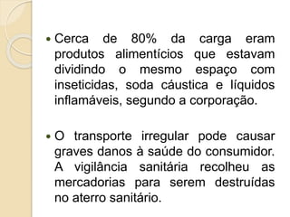  Cerca de 80% da carga eram
produtos alimentícios que estavam
dividindo o mesmo espaço com
inseticidas, soda cáustica e líquidos
inflamáveis, segundo a corporação.
 O transporte irregular pode causar
graves danos à saúde do consumidor.
A vigilância sanitária recolheu as
mercadorias para serem destruídas
no aterro sanitário.
 