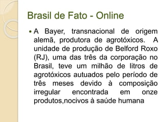 Brasil de Fato - Online
 A Bayer, transnacional de origem
alemã, produtora de agrotóxicos. A
unidade de produção de Belford Roxo
(RJ), uma das três da corporação no
Brasil, teve um milhão de litros de
agrotóxicos autuados pelo período de
três meses devido à composição
irregular encontrada em onze
produtos,nocivos à saúde humana
 