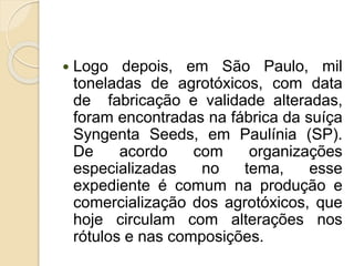  Logo depois, em São Paulo, mil
toneladas de agrotóxicos, com data
de fabricação e validade alteradas,
foram encontradas na fábrica da suíça
Syngenta Seeds, em Paulínia (SP).
De acordo com organizações
especializadas no tema, esse
expediente é comum na produção e
comercialização dos agrotóxicos, que
hoje circulam com alterações nos
rótulos e nas composições.
 