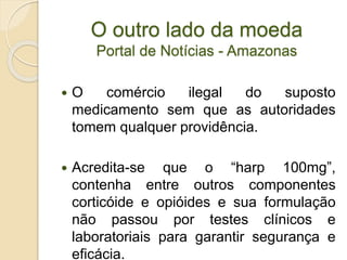 O outro lado da moeda
Portal de Notícias - Amazonas
 O comércio ilegal do suposto
medicamento sem que as autoridades
tomem qualquer providência.
 Acredita-se que o “harp 100mg”,
contenha entre outros componentes
corticóide e opióides e sua formulação
não passou por testes clínicos e
laboratoriais para garantir segurança e
eficácia.
 