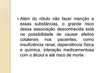  Além do rótulo não fazer menção a
essas substâncias, o grande risco
dessa associação desconhecida está
na possibilidade de causar efeitos
colaterais nos pacientes, como
insuficiência renal, dependência física
e química, interação medicamentosa
com o álcool e até risco de morte.
 