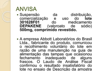 ANVISA
 Suspensão da distribuição,
comercialização e uso do lote
301628F01 do medicamento
DEPAKENE (valproato de sódio)
500mg, comprimido revestido.
 A empresa Abbott Laboratórios do Brasil
Ltda., fabricante do produto, comunicou
o recolhimento voluntário do lote em
razão de uma manutenção na guia de
alimentação das tampas que ocasionou
fechamento inadequado de alguns
frascos. O Laudo de Análise Fiscal
confirmou o resultado insatisfatório do
lote no ensaio de Descrição da amostra
 