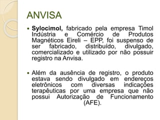 ANVISA
 Sylocimol, fabricado pela empresa Timol
Indústria e Comércio de Produtos
Magnéticos Eireli – EPP, foi suspenso de
ser fabricado, distribuído, divulgado,
comercializado e utilizado por não possuir
registro na Anvisa.
 Além da ausência de registro, o produto
estava sendo divulgado em endereços
eletrônicos com diversas indicações
terapêuticas por uma empresa que não
possui Autorização de Funcionamento
(AFE).
 
