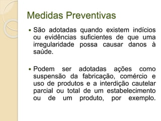 Medidas Preventivas
 São adotadas quando existem indícios
ou evidências suficientes de que uma
irregularidade possa causar danos à
saúde.
 Podem ser adotadas ações como
suspensão da fabricação, comércio e
uso de produtos e a interdição cautelar
parcial ou total de um estabelecimento
ou de um produto, por exemplo.
 
