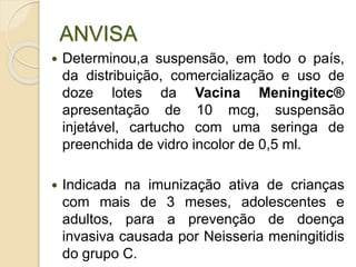 ANVISA
 Determinou,a suspensão, em todo o país,
da distribuição, comercialização e uso de
doze lotes da Vacina Meningitec®
apresentação de 10 mcg, suspensão
injetável, cartucho com uma seringa de
preenchida de vidro incolor de 0,5 ml.
 Indicada na imunização ativa de crianças
com mais de 3 meses, adolescentes e
adultos, para a prevenção de doença
invasiva causada por Neisseria meningitidis
do grupo C.
 