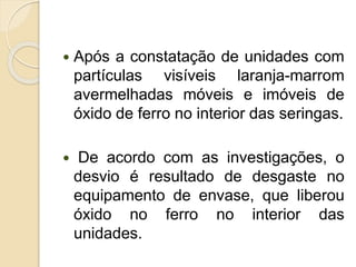  Após a constatação de unidades com
partículas visíveis laranja-marrom
avermelhadas móveis e imóveis de
óxido de ferro no interior das seringas.
 De acordo com as investigações, o
desvio é resultado de desgaste no
equipamento de envase, que liberou
óxido no ferro no interior das
unidades.
 