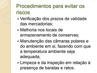 Procedimentos para evitar os
riscos
 Verificação dos prazos de validade
das mercadorias;
 Melhoria nos locais de
armazenamento de conservas;
 Manutenção das câmaras polares e
do ambiente em si, fazendo com que
a temperatura ambiente seja
adequada;
 Limpeza e da inspeção em relação à
presença de baratas e ratos.
 