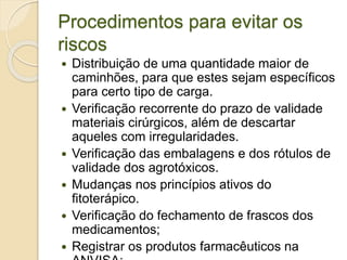 Procedimentos para evitar os
riscos
 Distribuição de uma quantidade maior de
caminhões, para que estes sejam específicos
para certo tipo de carga.
 Verificação recorrente do prazo de validade
materiais cirúrgicos, além de descartar
aqueles com irregularidades.
 Verificação das embalagens e dos rótulos de
validade dos agrotóxicos.
 Mudanças nos princípios ativos do
fitoterápico.
 Verificação do fechamento de frascos dos
medicamentos;
 Registrar os produtos farmacêuticos na
 
